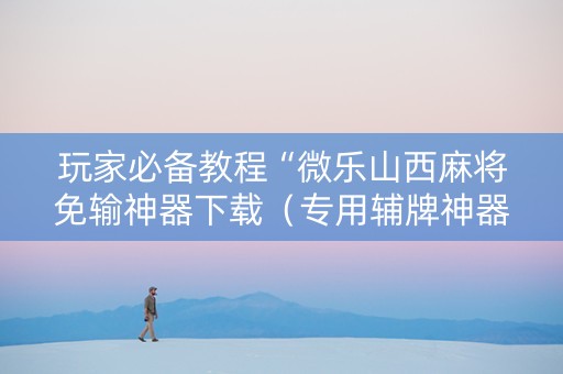 玩家必备教程“微乐山西麻将免输神器下载（专用辅牌神器免安装）