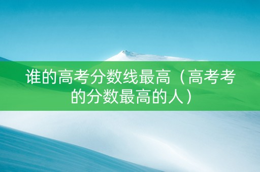谁的高考分数线最高（高考考的分数最高的人）