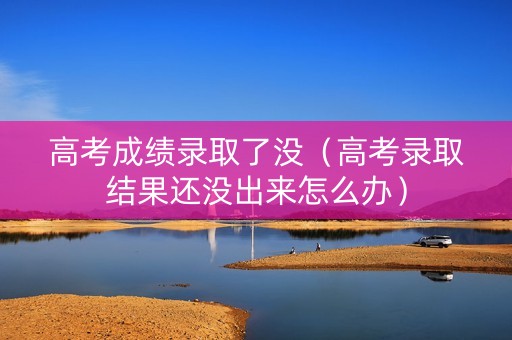 高考成绩录取了没（高考录取结果还没出来怎么办）