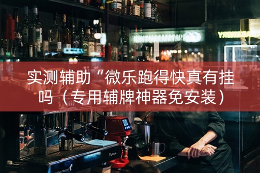 实测辅助“微乐跑得快真有挂吗（专用辅牌神器免安装）
