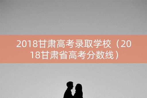 2018甘肃高考录取学校（2018甘肃省高考分数线）
