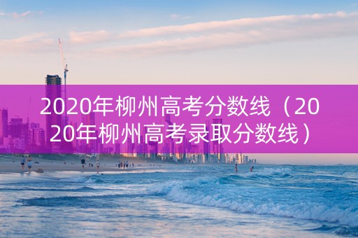 2020年柳州高考分数线（2020年柳州高考录取分数线）