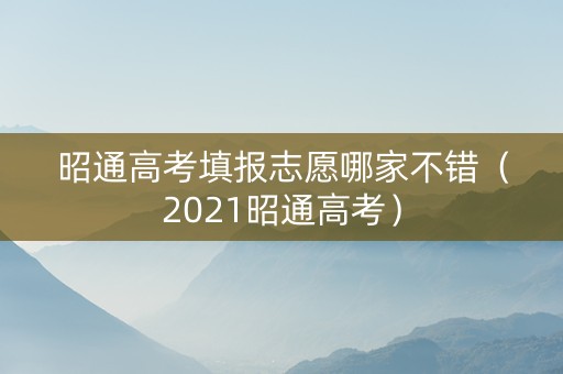 昭通高考填报志愿哪家不错（2021昭通高考）
