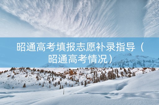昭通高考填报志愿补录指导（昭通高考情况）
