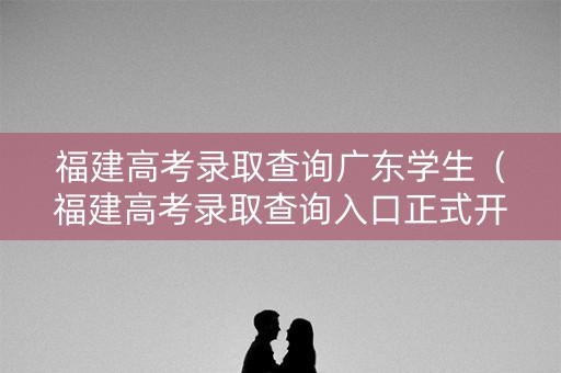 福建高考录取查询广东学生（福建高考录取查询入口正式开放）