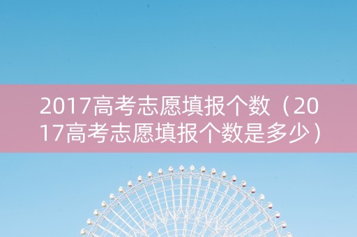 2017高考志愿填报个数（2017高考志愿填报个数是多少）