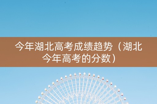 今年湖北高考成绩趋势（湖北今年高考的分数）