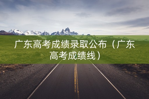 广东高考成绩录取公布（广东高考成绩线）