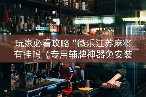 玩家必看攻略“微乐江苏麻将有挂吗（专用辅牌神器免安装）