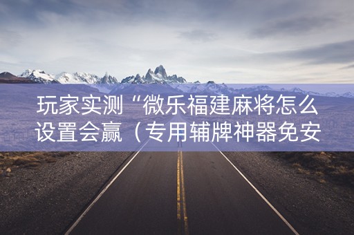 玩家实测“微乐福建麻将怎么设置会赢（专用辅牌神器免安装）