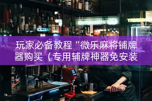玩家必备教程“微乐麻将铺牌器购买（专用辅牌神器免安装）