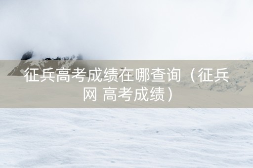 征兵高考成绩在哪查询（征兵网 高考成绩）