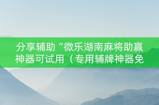 分享辅助“微乐湖南麻将助赢神器可试用（专用辅牌神器免安装）