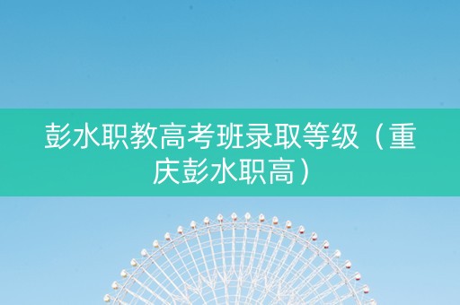 彭水职教高考班录取等级（重庆彭水职高）