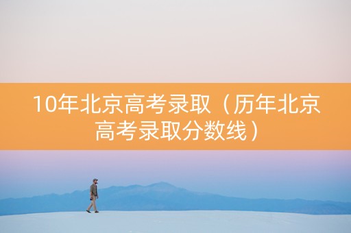 10年北京高考录取（历年北京高考录取分数线）