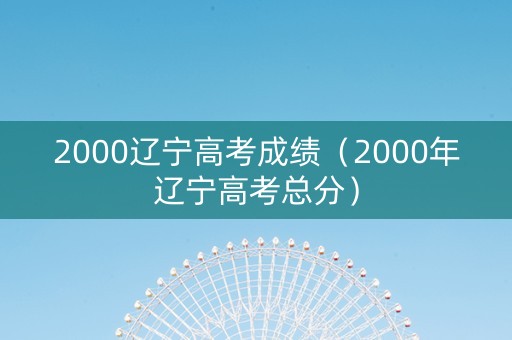 2000辽宁高考成绩（2000年辽宁高考总分）