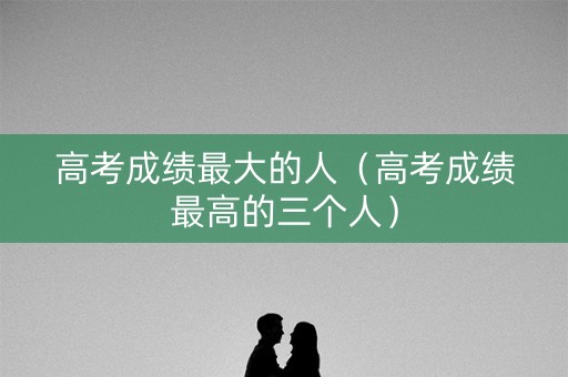 高考成绩最大的人（高考成绩最高的三个人）