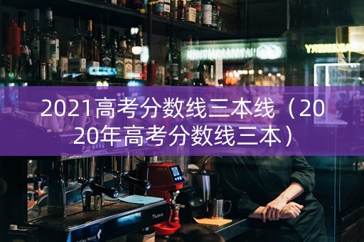 2021高考分数线三本线（2020年高考分数线三本）