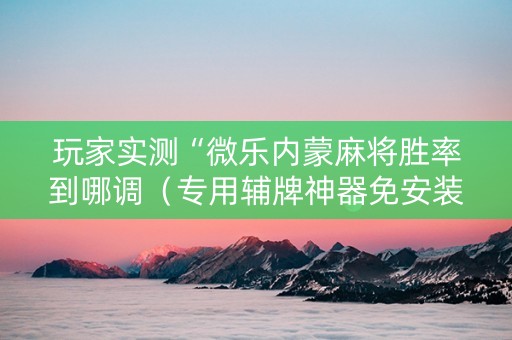 玩家实测“微乐内蒙麻将胜率到哪调（专用辅牌神器免安装）