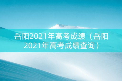 岳阳2021年高考成绩（岳阳2021年高考成绩查询）