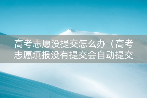 高考志愿没提交怎么办（高考志愿填报没有提交会自动提交吗）