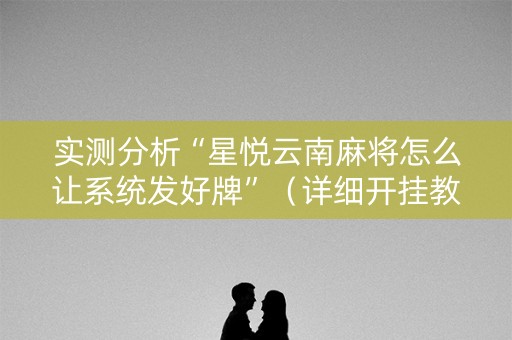 实测分析“星悦云南麻将怎么让系统发好牌”（详细开挂教程）-哔哩哔哩