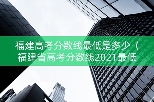 福建高考分数线最低是多少（福建省高考分数线2021最低分数多少）