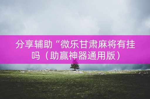 分享辅助“微乐甘肃麻将有挂吗（助赢神器通用版）