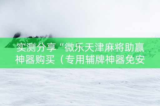 实测分享“微乐天津麻将助赢神器购买（专用辅牌神器免安装）