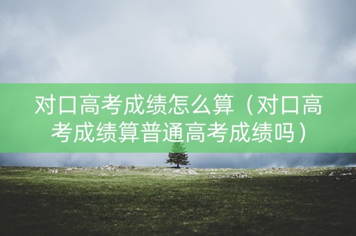 对口高考成绩怎么算（对口高考成绩算普通高考成绩吗）