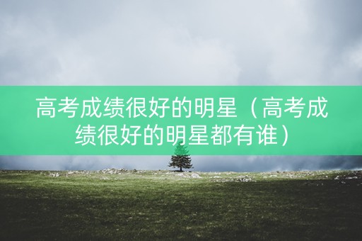 高考成绩很好的明星（高考成绩很好的明星都有谁）