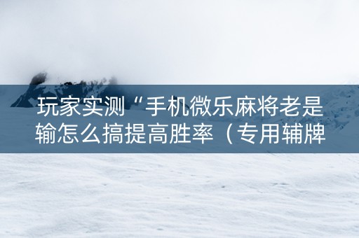 玩家实测“手机微乐麻将老是输怎么搞提高胜率（专用辅牌神器免安装）