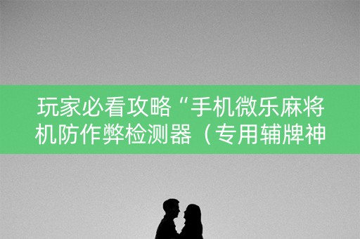 玩家必看攻略“手机微乐麻将机防作弊检测器（专用辅牌神器免安装）