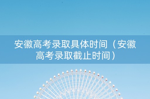 安徽高考录取具体时间（安徽高考录取截止时间）