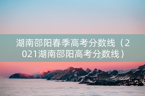 湖南邵阳春季高考分数线（2021湖南邵阳高考分数线）