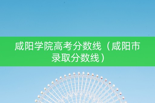 咸阳学院高考分数线（咸阳市录取分数线）