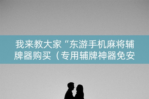 我来教大家“东游手机麻将辅牌器购买（专用辅牌神器免安装）