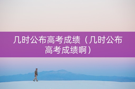 几时公布高考成绩（几时公布高考成绩啊）