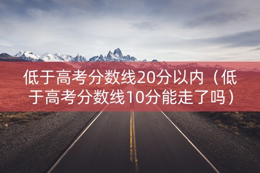 低于高考分数线20分以内（低于高考分数线10分能走了吗）