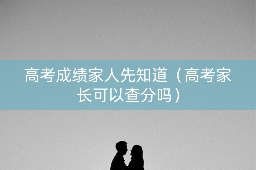 高考成绩家人先知道（高考家长可以查分吗）