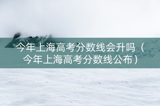 今年上海高考分数线会升吗（今年上海高考分数线公布）