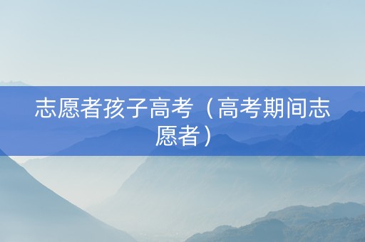 志愿者孩子高考（高考期间志愿者）