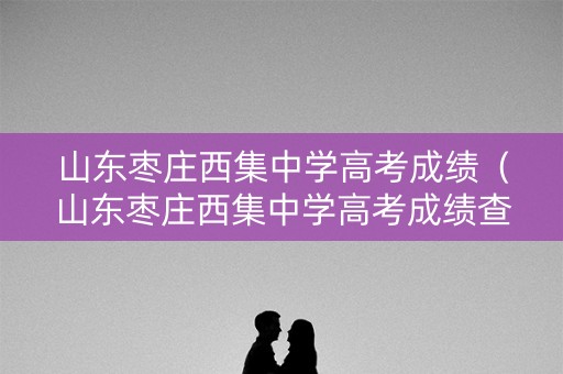 山东枣庄西集中学高考成绩（山东枣庄西集中学高考成绩查询）