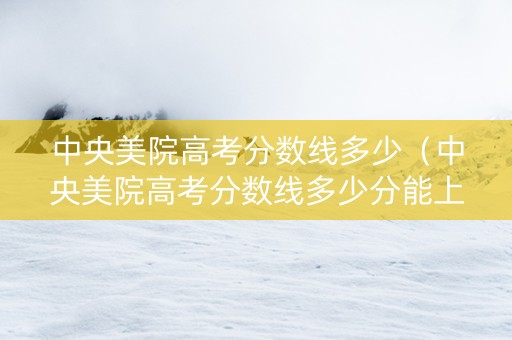中央美院高考分数线多少（中央美院高考分数线多少分能上）