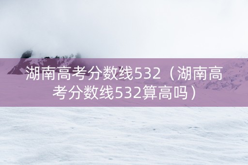 湖南高考分数线532（湖南高考分数线532算高吗）