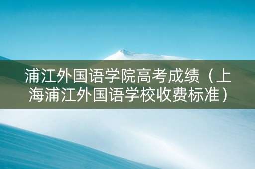 浦江外国语学院高考成绩（上海浦江外国语学校收费标准）