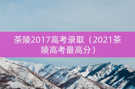 茶陵2017高考录取（2021茶陵高考最高分）