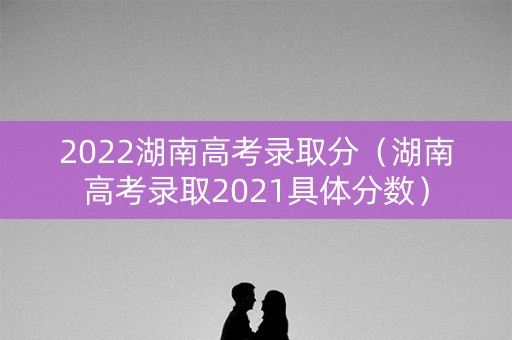 2022湖南高考录取分（湖南高考录取2021具体分数）