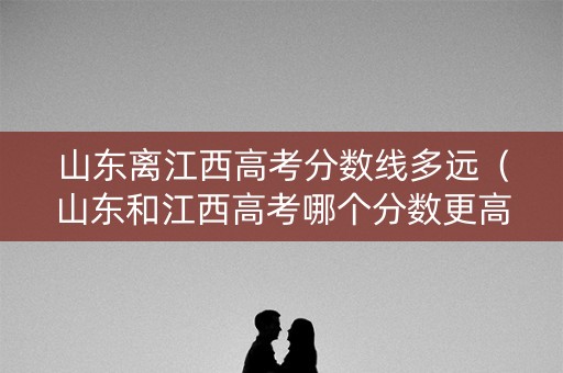 山东离江西高考分数线多远（山东和江西高考哪个分数更高）