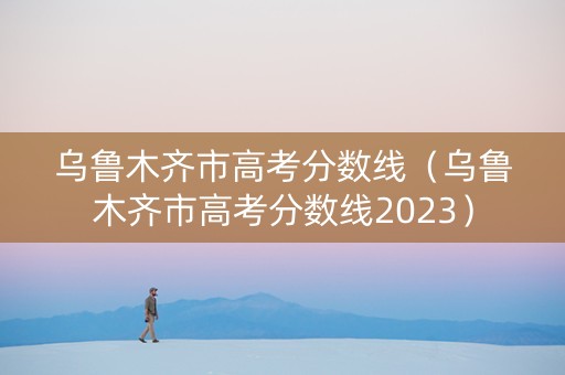 乌鲁木齐市高考分数线（乌鲁木齐市高考分数线2023）